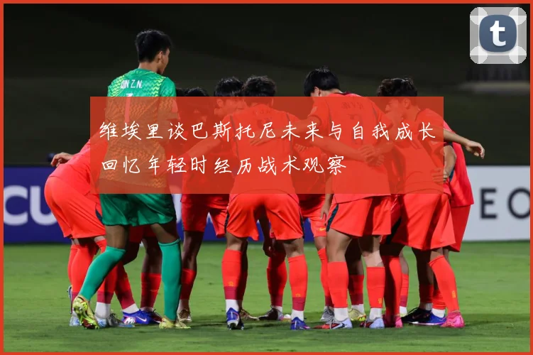维埃里谈巴斯托尼未来与自我成长回忆年轻时经历战术观察
