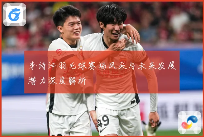 李诗沣羽毛球赛场风采与未来发展潜力深度解析