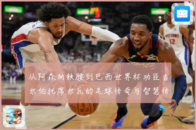 从阿森纳铁腰到巴西世界杯功臣吉尔伯托席尔瓦的足球传奇与智慧传承之路