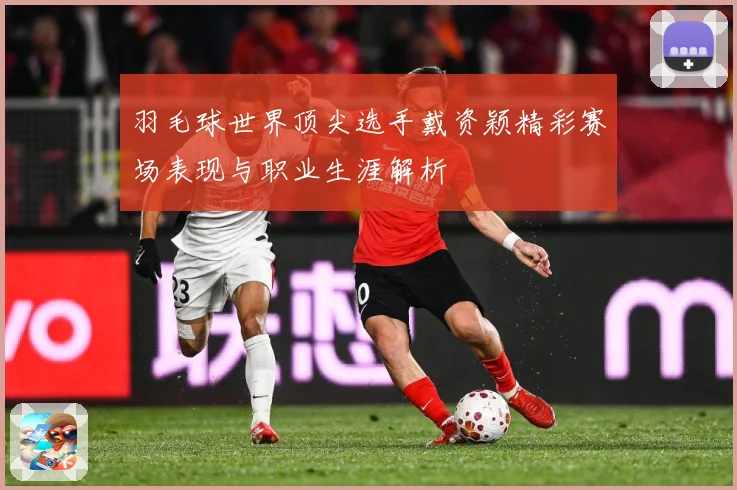 羽毛球世界顶尖选手戴资颖精彩赛场表现与职业生涯解析