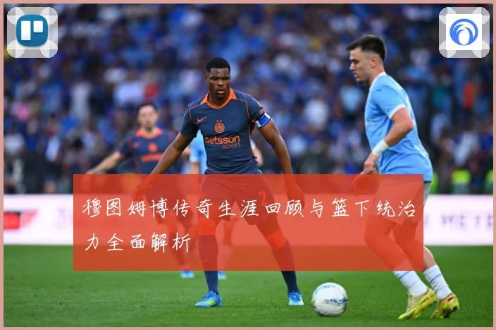 穆图姆博传奇生涯回顾与篮下统治力全面解析