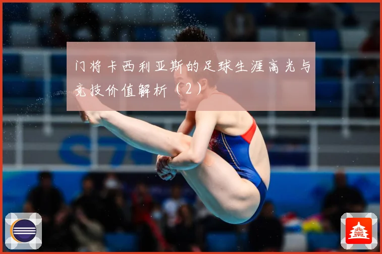 门将卡西利亚斯的足球生涯高光与竞技价值解析（2）