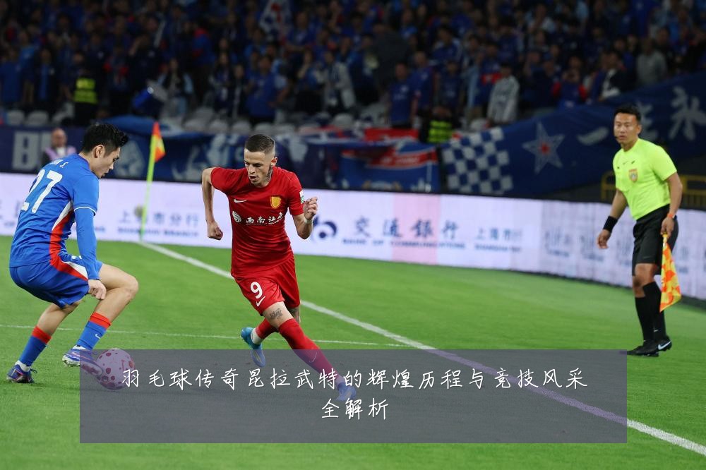 羽毛球传奇昆拉武特的辉煌历程与竞技风采全解析